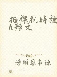 拍裸戏时被c了h辣文