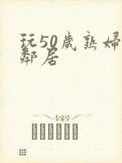 玩50岁熟妇女邻居