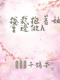 总裁抱着她边开会边做h