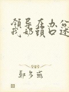 领导在办公室含我奶头口述