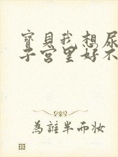 宝贝我想尿在你子宫里好不好