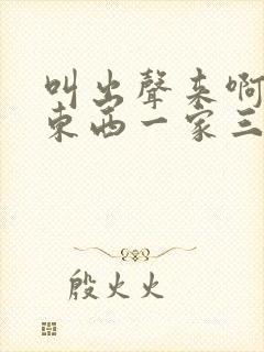 叫出声来啊叫小东西一家三口