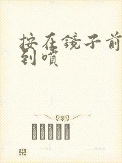 按在镜子前窗c到喷