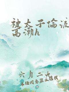 被太子伦流澡到高潮h