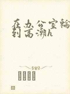 在办公室轮流澡到高潮h