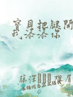 宝贝把腿开大让我添添你