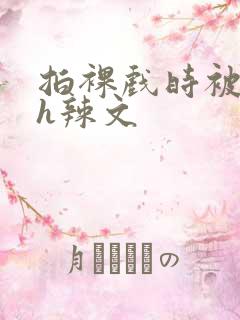 拍裸戏时被c了h辣文