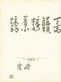 揉着校服下粉嫩的小奶头高h