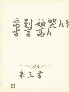 脔到她哭h粗话古言高h