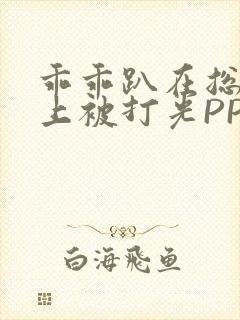 乖乖趴在总裁身上被打光PP