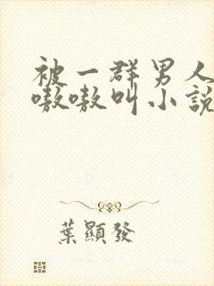 被一群男人玩得嗷嗷叫小说