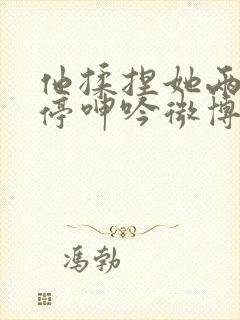 他揉捏她两乳不停呻吟微博