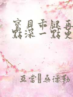 宝贝乖腿再开一点深一点更好