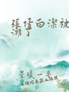 张倩白洁被弄高潮了