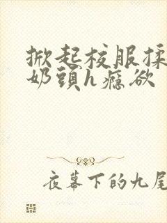 掀起校服揉她的奶头h瘾欲