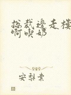 总裁边走楼梯嗯啊吃奶