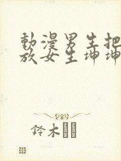 动漫男生把坤坤放女生坤坤里开元