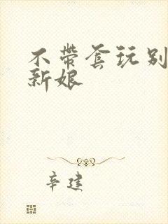 不带套玩别人的新娘