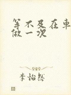 等不及在车里先做一次