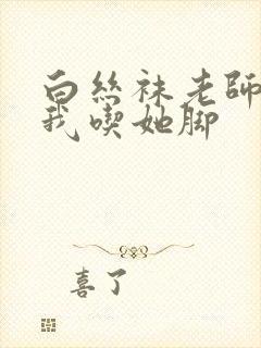 白丝袜老师奖励我吃她脚