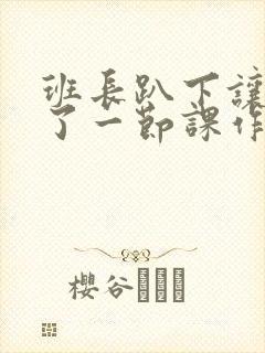 班长趴下让我C了一节课作文