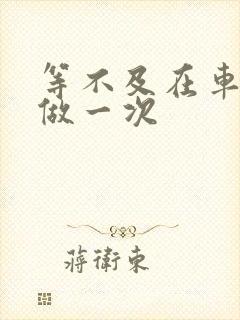 等不及在车里先做一次