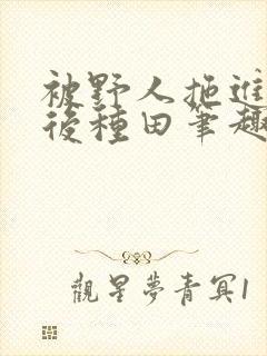 被野人拖进山洞后种田笔趣阁