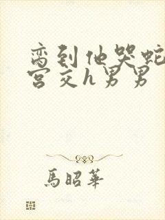 脔到他哭蛇双根宫交h男男