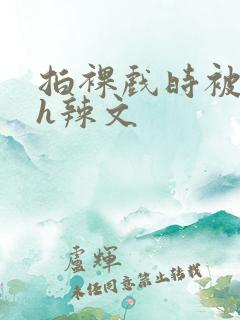 拍裸戏时被c了h辣文