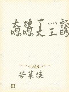 太硬了灬轻点灬嗯嗯大王鸥