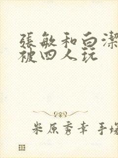 张敏和白洁一起被四人玩