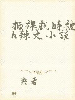 拍裸戏时被c了h辣文小说