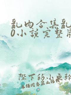 乱肉合集乱500小说完整版