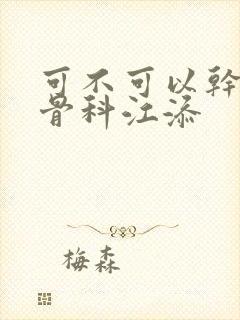 可不可以干湿你骨科江添