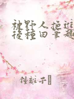 被野人拖进山洞后种田笔趣阁