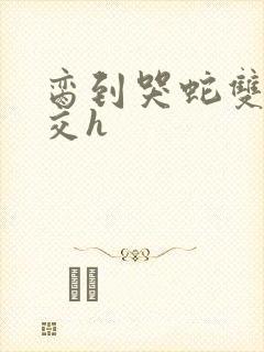 脔到哭蛇双根宫交h