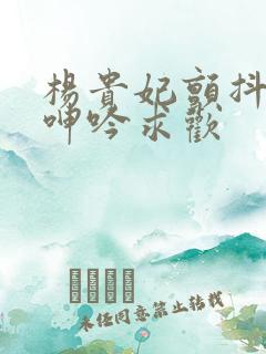 杨贵妃颤抖双乳呻吟求欢