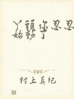 丫头你忍忍我开始动了