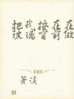 把我按在在落地玻璃窗前做