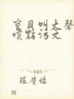 宝贝叫大声点多喷点污文