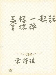 三根一起玩真的会坏掉