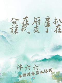 公在厨房扒开腿让我爽了在线观看