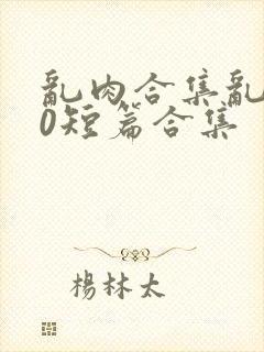 乱肉合集乱500短篇合集