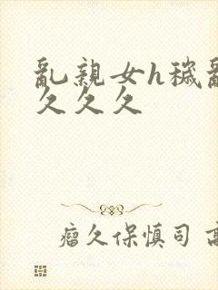 乱亲女h秽乱长久久久