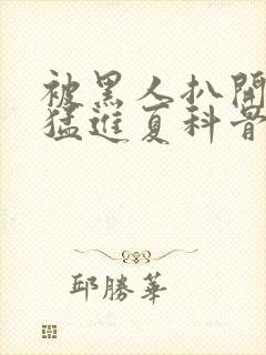 被黑人扒开双腿猛进夏科骨科