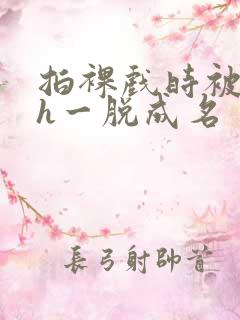 拍裸戏时被c了h一脱成名