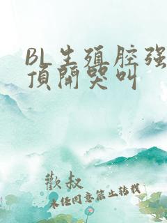 BL生殖腔强制顶开哭叫