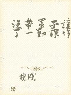 没带罩子让他C了一节课作文知乎