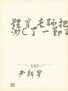 体育老师把林渺渺C了一节课作文