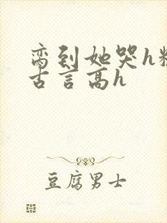 脔到她哭h粗话古言高h